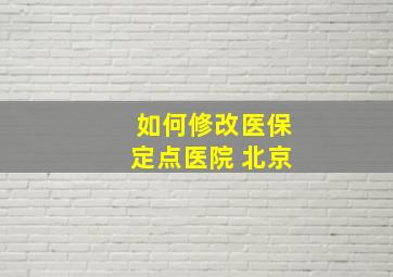 如何修改医保定点医院 北京